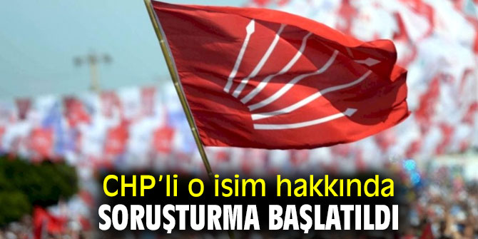 CHP’li o isim hakkında soruşturma başlatıldı