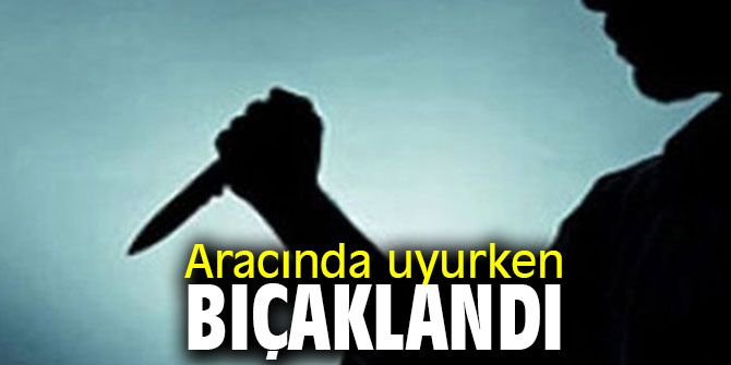 Aracında uyurken bıçaklandı