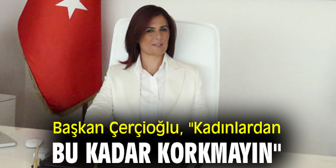 Başkan Çerçioğlu, "Kadınlardan bu kadar korkmayın"