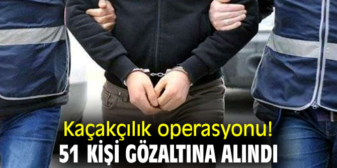 Kaçakçılık operasyonu! 51 kişi gözaltına alındı