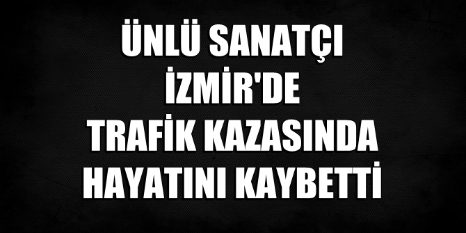 Ünlü sanatçı İzmir'de geçirdiği trafik kazasında hayatını kaybetti!