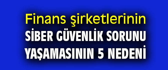 Finans şirketlerinin siber güvenlik sorunu yaşamasının 5 nedeni  