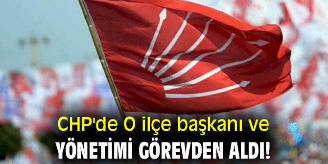 CHP'de O ilçe başkanı ve yönetimi görevden aldı!