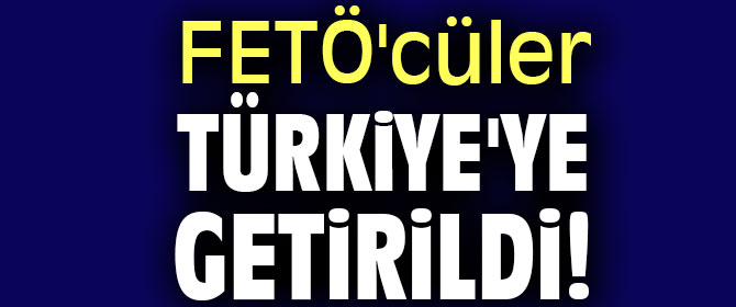 FETÖ'cüler Türkiye'ye getirildi!