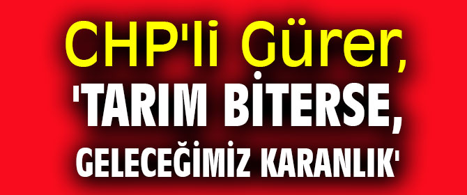 CHP'li Gürer, 'Tarım biterse, geleceğimiz karanlık'