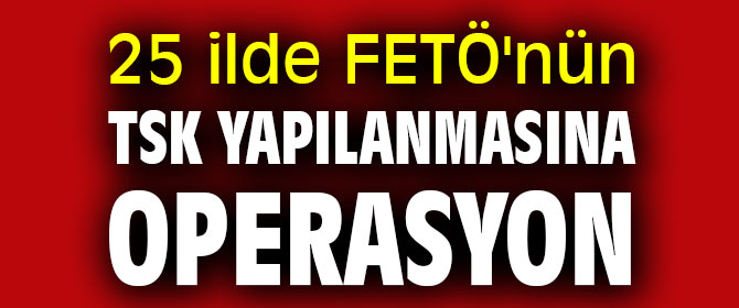 25 ilde FETÖ'nün TSK yapılanmasına eş zamanlı operasyon