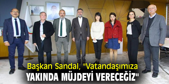 BAŞKAN SANDAL, "VATANDAŞIMIZA YAKINDA MÜJDEYİ VERECEĞİZ"