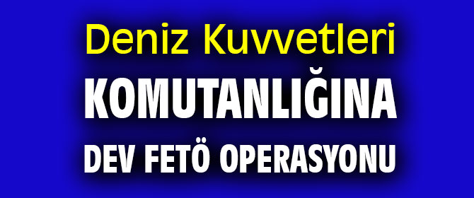 Deniz Kuvvetleri Komutanlığına dev FETÖ operasyonu 