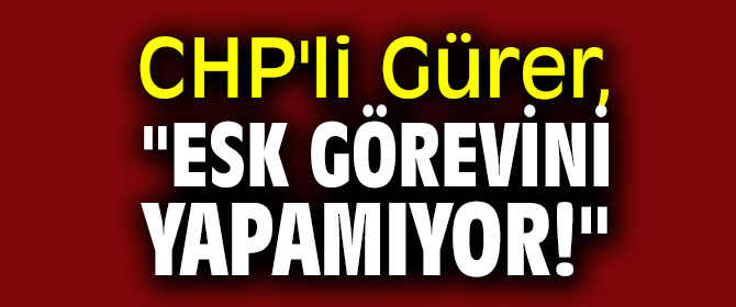 CHP'li Gürer, "ESK görevini yapamıyor!"