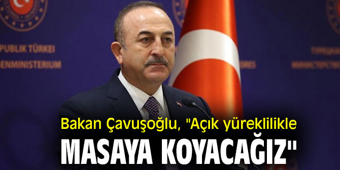 Bakan Çavuşoğlu, "Açık yüreklilikle masaya koyacağız"