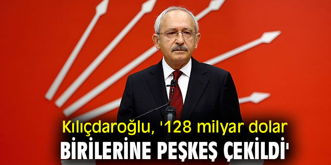 CHP lideri Kılıçdaroğlu, '128 milyar dolar birilerine peşkeş çekildi'