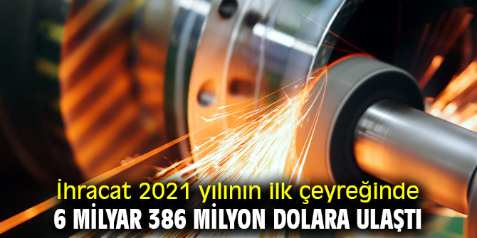 İhracat 2021 yılının ilk çeyreğinde 6 milyar 386 milyon dolara ulaştı