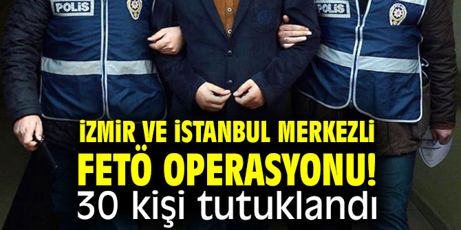 İzmir ve İstanbul merkezli FETÖ operasyonu! 30 kişi tutuklandı