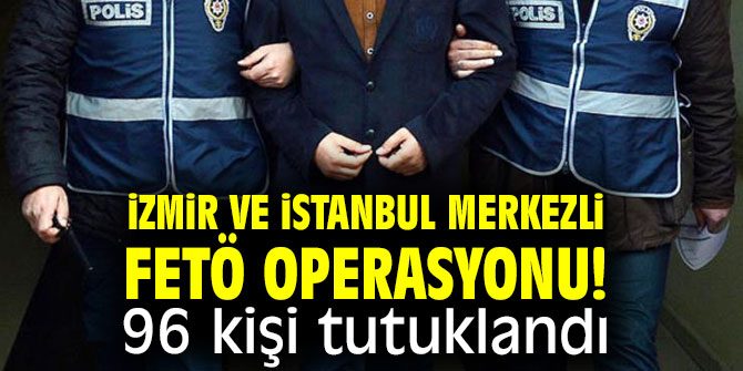 İzmir ve İstanbul merkezli FETÖ operasyonu! 96 kişi tutuklandı!