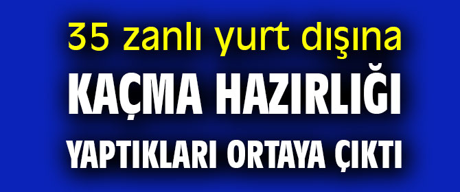 35 zanlı yurt dışına kaçma hazırlığı yaptıkları ortaya çıktı