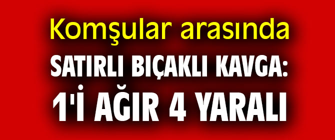 Komşular arasında satırlı bıçaklı kavga: 1'i ağır 4 yaralı