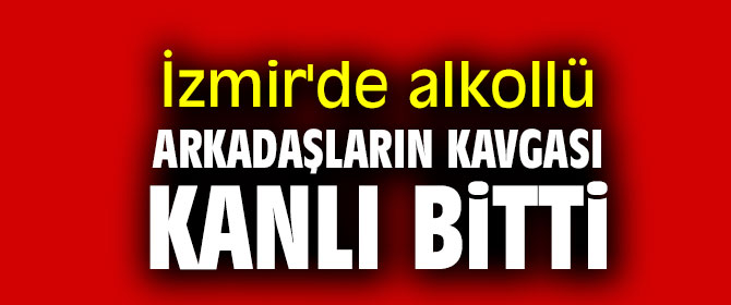 İzmir'de alkollü arkadaşların kavgası kanlı bitti!