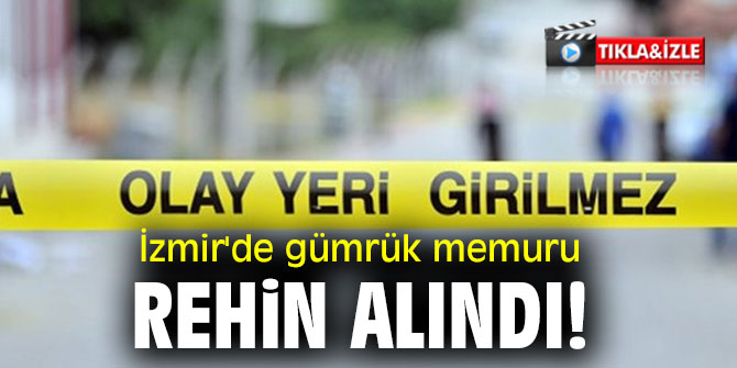 İzmir'de gümrük memuru rehin alındı!