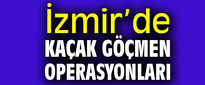 İzmir’de kaçak göçmen operasyonları