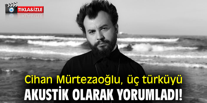 Cihan Mürtezaoğlu, üç türküyü akustik olarak yorumladı!