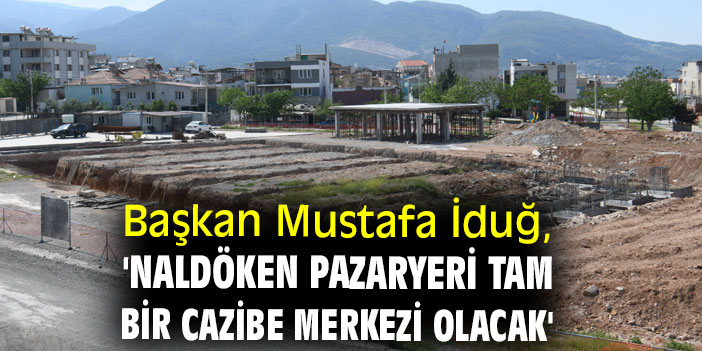 Başkan Mustafa İduğ, 'Naldöken Pazaryeri tam bir cazibe merkezi olacak'
