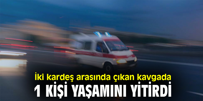 İki kardeş arasında çıkan kavgada 1 kişi yaşamını yitirdi