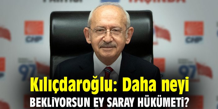 Kılıçdaroğlu: Daha neyi bekliyorsun ey saray hükümeti?