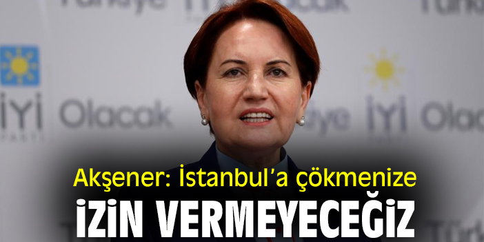 Akşener: İstanbul’a çökmenize izin vermeyeceğiz