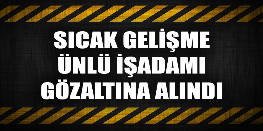 Sıcak Gelişme! Ünlü işadamı gözaltına alındı