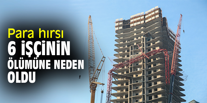 Para hırsı 6 işçinin ölümüne neden oldu