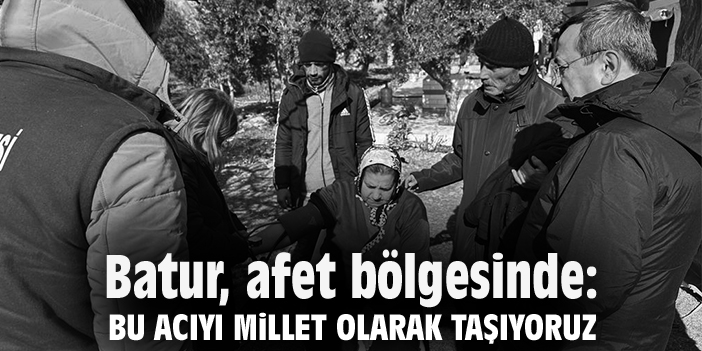 Batur, afet bölgesinde: Bu acıyı millet olarak taşıyoruz