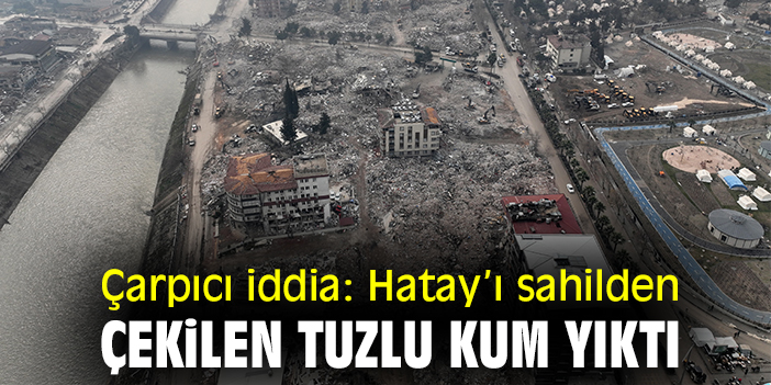 Çarpıcı iddia: Hatay’ı sahilden çekilen tuzlu kum yıktı