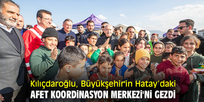 Kılıçdaroğlu, Büyükşehir'in Hatay’daki Afet Koordinasyon Merkezi'ni gezdi