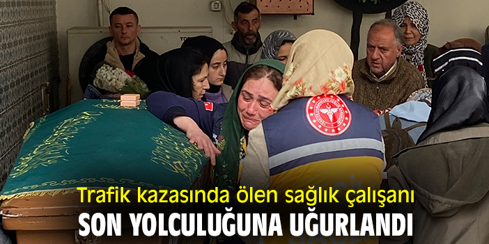 Trafik kazasında ölen sağlık çalışanı son yolculuğuna uğurlandı
