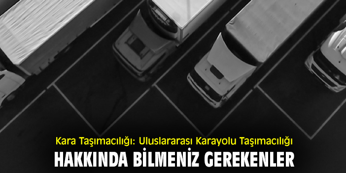 Kara Taşımacılığı: Uluslararası Karayolu Taşımacılığı Hakkında Bilmeniz Gerekenler