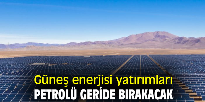 Güneş enerjisi yatırımları petrolü geride bırakacak