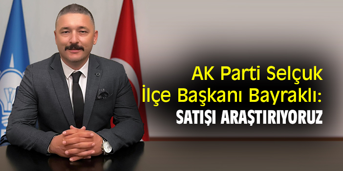 AK Parti Selçuk İlçe Başkanı Bayraklı: Satışı araştırıyoruz