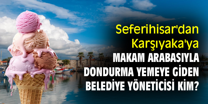 Seferihisar'dan Karşıyaka'ya makam arabasıyla dondurma yemeye giden belediye yöneticisi kim?