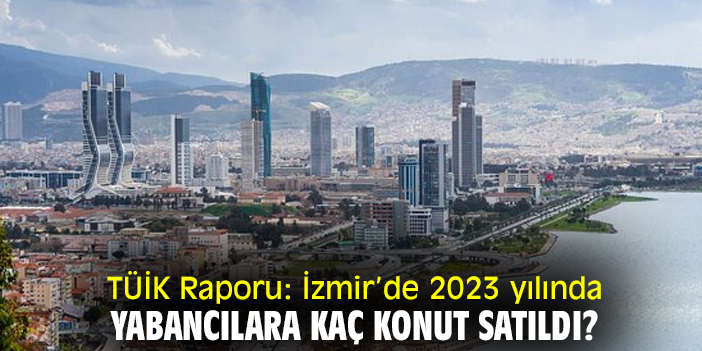 TÜİK Raporu: İzmir’de 2023 yılında yabancılara kaç konut satıldı?