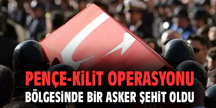 Pençe-Kilit operasyonu bölgesinde bir asker şehit oldu