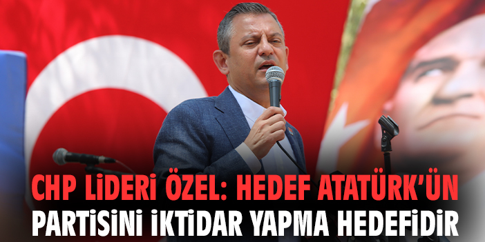 CHP Lideri Özel: Hedef Atatürk’ün partisini iktidar yapma hedefidir