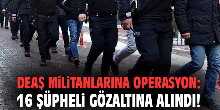 DEAŞ militanlarına operasyon: 16 şüpheli gözaltına alındı!