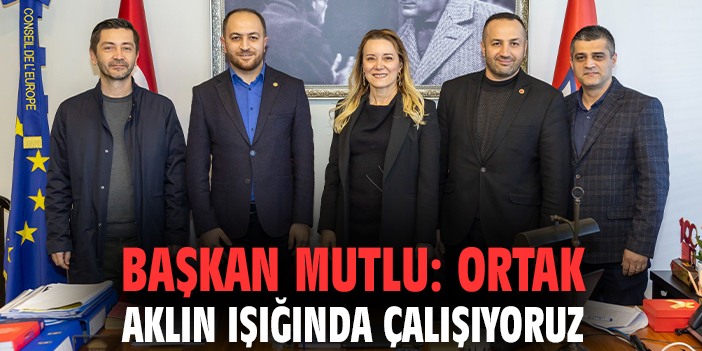 Başkan Mutlu: Ortak aklın ışığında çalışıyoruz