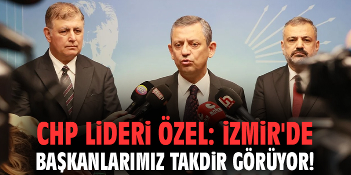 CHP Lideri Özel: İzmir'de başkanlarımız takdir görüyor!
