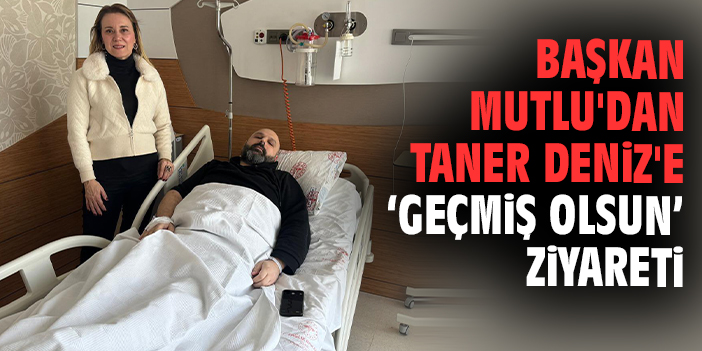 Başkan Mutlu'dan Taner Deniz'e geçmiş olsun ziyareti