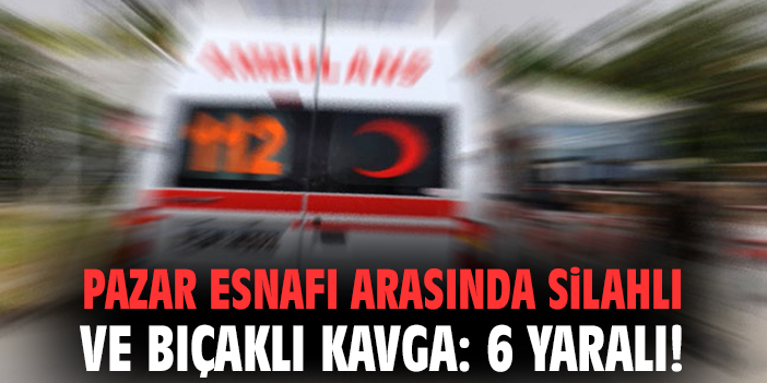 Pazar esnafı arasında silahlı ve bıçaklı kavga: 6 yaralı!