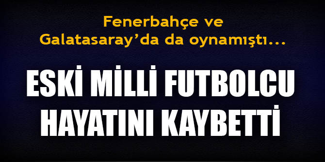 Fenerbahçe ve Galatasaray'da da oynayan eski milli futbolcu hayatını kaybetti