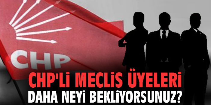 CHP'li Meclis Üyeleri daha neyi bekliyorsunuz?