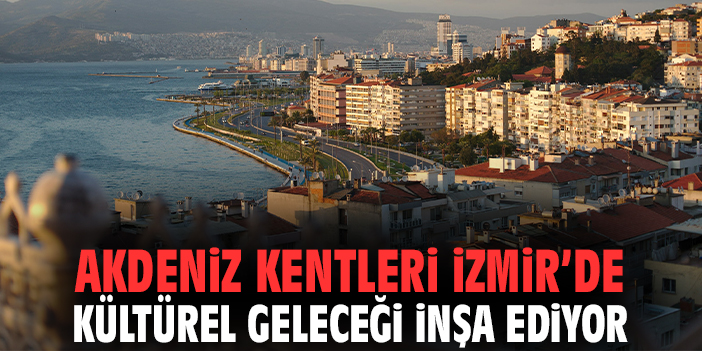Akdeniz Kentleri İzmir’de kültürel geleceği inşa ediyor