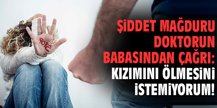 Şiddet mağduru doktorun babasından çağrı: Kızımını ölmesini istemiyorum